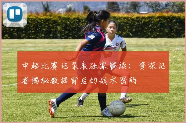 中超比赛记录表独家解读：资深记者揭秘数据背后的战术密码