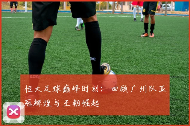 恒大足球巅峰时刻：回顾广州队亚冠辉煌与王朝崛起