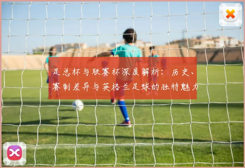 足总杯与联赛杯深度解析:历史、赛制差异与英格兰足球的独特魅力