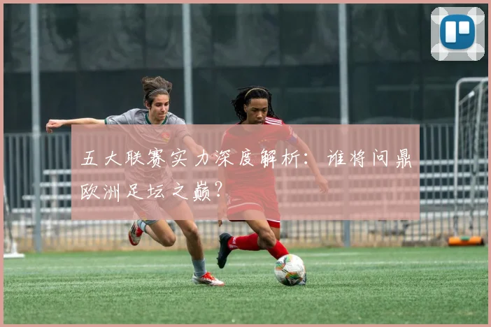 五大联赛实力深度解析：谁将问鼎欧洲足坛之巅？