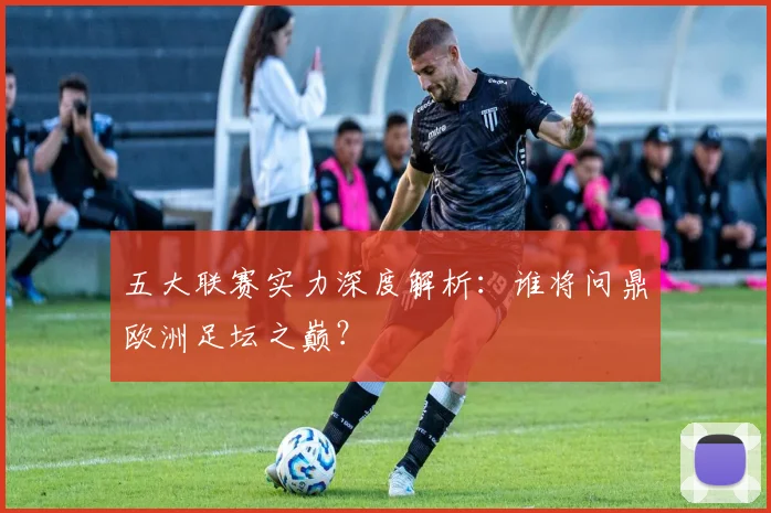 五大联赛实力深度解析：谁将问鼎欧洲足坛之巅？